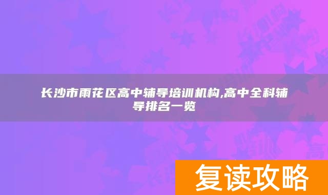 长沙市雨花区高中辅导培训机构,高中全科辅导排名一览