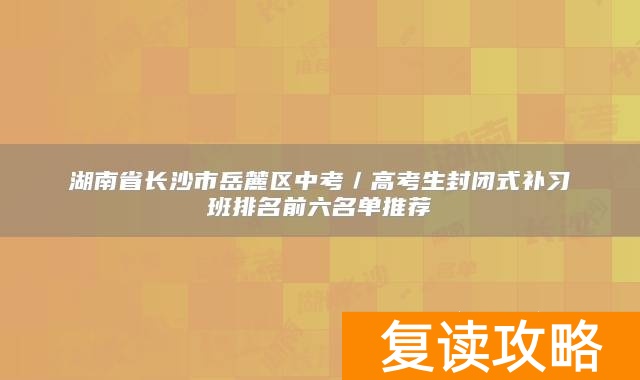 湖南省长沙市岳麓区中考／高考生封闭式补习班排名前六名单推荐