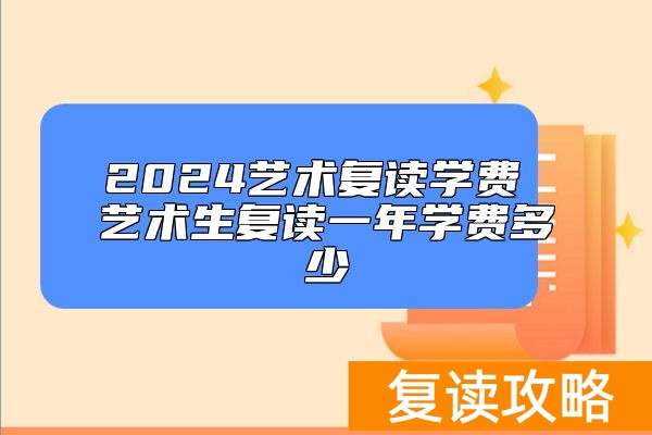2024艺术复读学费 艺术生复读一年学费多少
