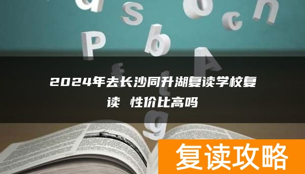 2024年去长沙同升湖复读学校复读 性价比高吗