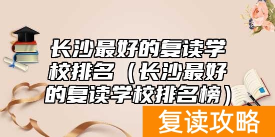 长沙最好的复读学校排名（长沙最好的复读学校排名榜）