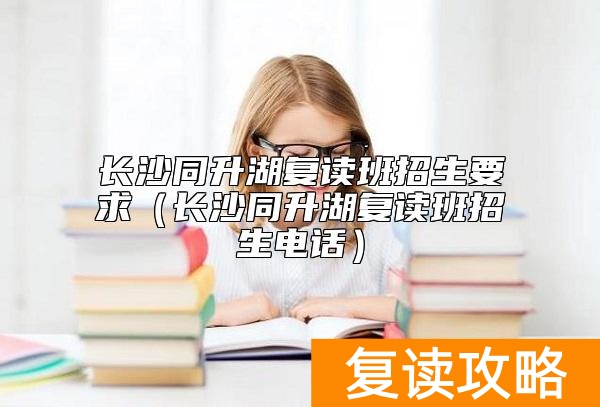长沙同升湖复读班招生要求（长沙同升湖复读班招生电话）