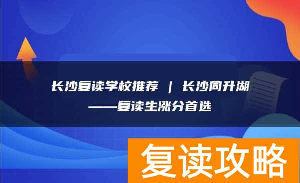 长沙复读学校推荐 | 长沙同升湖复读部复读生涨分推荐