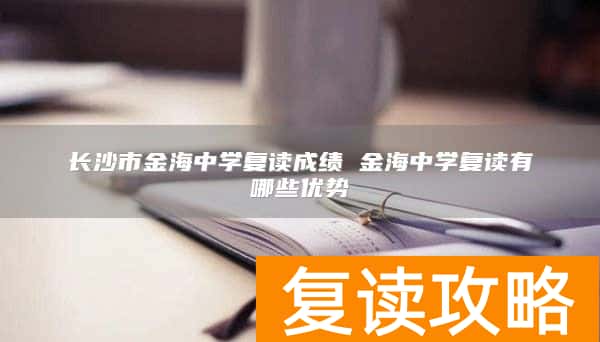 长沙市金海中学复读成绩 金海中学复读有哪些优势